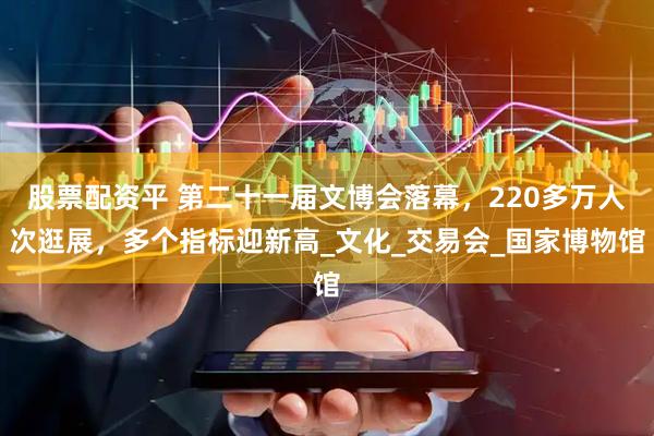 股票配资平 第二十一届文博会落幕，220多万人次逛展，多个指标迎新高_文化_交易会_国家博物馆