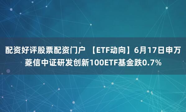 配资好评股票配资门户 【ETF动向】6月17日申万菱信中证研发创新100ETF基金跌0.7%