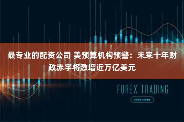 最专业的配资公司 美预算机构预警：未来十年财政赤字将激增近万亿美元