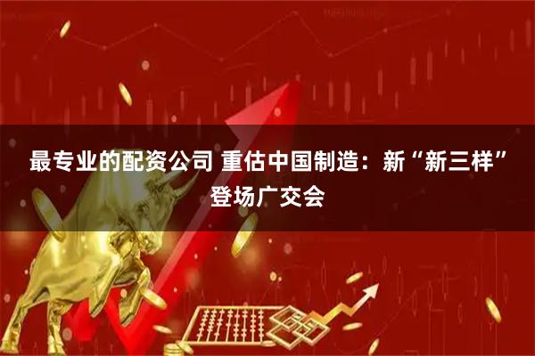 最专业的配资公司 重估中国制造：新“新三样”登场广交会