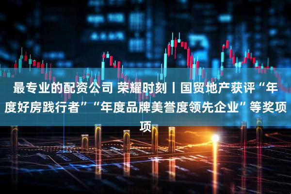 最专业的配资公司 荣耀时刻丨国贸地产获评“年度好房践行者”“年度品牌美誉度领先企业”等奖项
