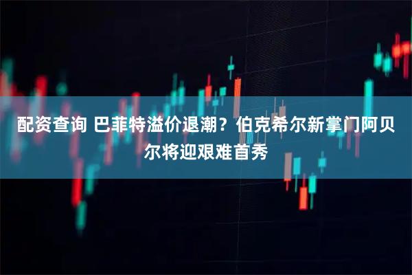 配资查询 巴菲特溢价退潮？伯克希尔新掌门阿贝尔将迎艰难首秀