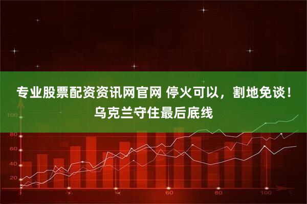 专业股票配资资讯网官网 停火可以，割地免谈！乌克兰守住最后底线