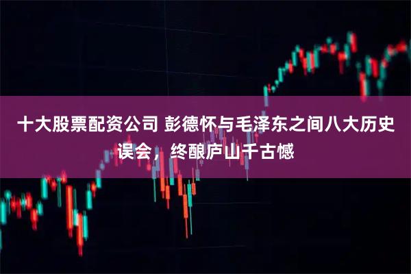 十大股票配资公司 彭德怀与毛泽东之间八大历史误会，终酿庐山千古憾